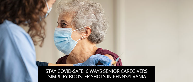 Stay COVID-Safe: 6 Ways Senior Caregivers Simplify Booster Shots In Pennsylvania